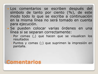    Los comentarios se escriben después del
    símbolo de tanto por ciento (%), de este
    modo todo lo que se escriba a continuación
    en la misma línea no será tomado en cuenta
    para ejecución.
   Se pueden colocar varias órdenes en una
    línea si se separan correctamente:
    ◦ Por comas (,) que hacen que se visualicen los
      resultados
    ◦ Puntos y comas (;) que suprimen la impresión en
      pantalla.




Comentarios
 