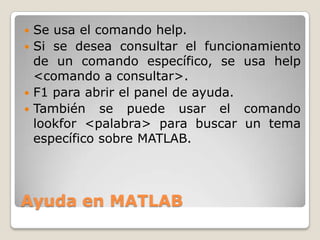  Se usa el comando help.
 Si se desea consultar el funcionamiento
  de un comando específico, se usa help
  <comando a consultar>.
 F1 para abrir el panel de ayuda.
 También se puede usar el comando
  lookfor <palabra> para buscar un tema
  específico sobre MATLAB.




Ayuda en MATLAB
 
