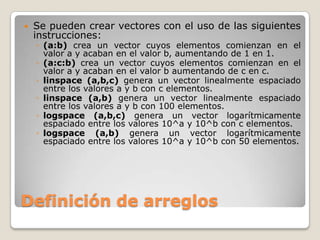    Se pueden crear vectores con el uso de las siguientes
    instrucciones:
    ◦ (a:b) crea un vector cuyos elementos comienzan en el
      valor a y acaban en el valor b, aumentando de 1 en 1.
    ◦ (a:c:b) crea un vector cuyos elementos comienzan en el
      valor a y acaban en el valor b aumentando de c en c.
    ◦ linspace (a,b,c) genera un vector linealmente espaciado
      entre los valores a y b con c elementos.
    ◦ linspace (a,b) genera un vector linealmente espaciado
      entre los valores a y b con 100 elementos.
    ◦ logspace (a,b,c) genera un vector logarítmicamente
      espaciado entre los valores 10^a y 10^b con c elementos.
    ◦ logspace (a,b) genera un vector logarítmicamente
      espaciado entre los valores 10^a y 10^b con 50 elementos.




Definición de arreglos
 