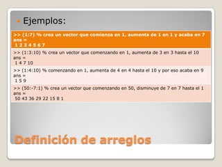    Ejemplos:
>> (1:7) % crea un vector que comienza en 1, aumenta de 1 en 1 y acaba en 7
ans =
1234567
>> (1:3:10) % crea un vector que comenzando en 1, aumenta de 3 en 3 hasta el 10
ans =
 1 4 7 10
>> (1:4:10) % comenzando en 1, aumenta de 4 en 4 hasta el 10 y por eso acaba en 9
ans =
 159
>> (50:-7:1) % crea un vector que comenzando en 50, disminuye de 7 en 7 hasta el 1
ans =
 50 43 36 29 22 15 8 1




Definición de arreglos
 