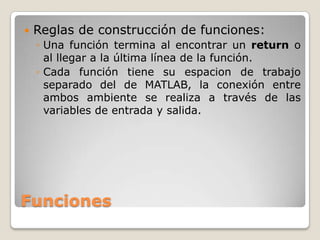    Reglas de construcción de funciones:
    ◦ Una función termina al encontrar un return o
      al llegar a la última línea de la función.
    ◦ Cada función tiene su espacion de trabajo
      separado del de MATLAB, la conexión entre
      ambos ambiente se realiza a través de las
      variables de entrada y salida.




Funciones
 