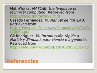    MathWorks. MATLAB, the language of
    technical computing. Retrieved from
    http://www.mathworks.com
   Casado Fernández, M. Manual de MATLAB.
    Retrieved from
    http://www.sisoft.ucm.es/Manuales/MATLAB_
    r2006b.pdf
   Gil Rodríguez, M. Introducción rápida a
    Matlab y Simulink para ciencia e ingeniería.
    Retrieved from
    http://site.ebrary.com/id/10140285?ppg=12



Referencias
 