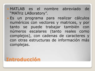  MATLAB es el nombre abreviado de
  “MATriz LABoratory”.
 Es un programa para realizar cálculos
  numéricos con vectores y matrices, y por
  tanto se puede trabajar también con
  números escalares (tanto reales como
  complejos), con cadenas de caracteres y
  con otras estructuras de información más
  complejas.



Introducción
 