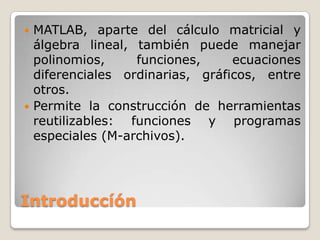  MATLAB, aparte del cálculo matricial y
  álgebra lineal, también puede manejar
  polinomios,     funciones,     ecuaciones
  diferenciales ordinarias, gráficos, entre
  otros.
 Permite la construcción de herramientas
  reutilizables: funciones y programas
  especiales (M-archivos).




Introduccíón
 