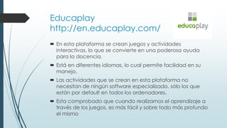 Educaplay
http://en.educaplay.com/
 En esta plataforma se crean juegos y actividades
interactivas, lo que se convierte en una poderosa ayuda
para la docencia.
 Está en diferentes idiomas, lo cual permite facilidad en su
manejo.
 Las actividades que se crean en esta plataforma no
necesitan de ningún software especializado, sólo los que
están por default en todos los ordenadores.
 Esta comprobado que cuando realizamos el aprendizaje a
través de los juegos, es más fácil y sobre todo más profundo
el mismo
 