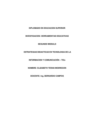 DIPLOMADO EN EDUCACION SUPERIOR

INVESTIGACION: HERRAMIENTAS EDUCATIVAS

SEGUNDO MODULO

ESTRATEGIAS DIDACTICAS EN TECNOLOGIA DE LA

INFORMACION Y COMUNICACIÓN – TICs

NOMBRE: ELIZABETH TERAN MODREGON

DOCENTE: Ing. BERNARDO CAMPOS

 