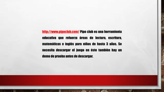 http://www.pipoclub.com/ Pipo club es una herramienta 
educativa que refuerza áreas de lectura, escritura, 
matemáticas e inglés para niños de hasta 3 años. Se 
necesita descargar el juego en éste también hay un 
demo de prueba antes de descargar. 
 