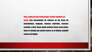 http://www.ixl.com/math/grade-3/write-numbers-in-words 
Esta herramienta da refuerzo en las áreas de 
matemáticas, lenguaje, ciencias naturales, ciencias 
sociales y otras áreas desde primero hasta sexto grado, 
tiene la ventaja que puede usarse en el idioma español 
como en el inglés. 
 