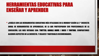 HERRAMIENTAS EDUCATIVAS PARA 
ENSEÑAR Y APRENDER 
• ¿CUÁLES SON LAS HERRAMIENTAS EDUCATIVAS MÁS UTILIZADAS EN EL MUNDO? SEGÚN LA 7.º ENCUESTA 
ANUAL DE HERRAMIENTAS DE APRENDIZAJE, DE LA QUE PARTICIPARON 500 PROFESIONALES DE LA 
EDUCACIÓN, LAS MÁS VOTADAS SON: TWITTER, GOOGLE DRIVE / DOCS Y YOUTUBE. COMPARTIMOS 
ALGUNOS ASPECTOS DE LA ENCUESTA, Y ENLACES Y MATERIALES RECOMENDADOS. 
 