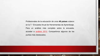 Profesionales de la educación de unos 48 países votaron 
en la 7.° Encuesta Anual de Herramientas de Aprendizaje. 
Para un análisis más completo sobre la encuesta, 
acceder a análisis 2013. Compartimos algunos de los 
puntos más destacados. 
 