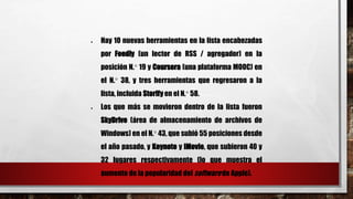  Hay 10 nuevas herramientas en la lista encabezadas 
por Feedly (un lector de RSS / agregador) en la 
posición N.° 19 y Coursera (una plataforma MOOC) en 
el N.° 38, y tres herramientas que regresaron a la 
lista, incluida Storify en el N.° 58. 
 Los que más se movieron dentro de la lista fueron 
SkyDrive (área de almacenamiento de archivos de 
Windows) en el N.° 43, que subió 55 posiciones desde 
el año pasado, y Keynote y iMovie, que subieron 40 y 
32 lugares respectivamente (lo que muestra el 
aumento de la popularidad del software de Apple). 
 