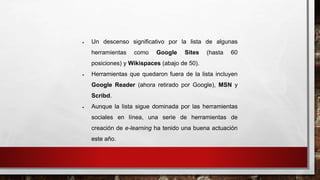  Un descenso significativo por la lista de algunas 
herramientas como Google Sites (hasta 60 
posiciones) y Wikispaces (abajo de 50). 
 Herramientas que quedaron fuera de la lista incluyen 
Google Reader (ahora retirado por Google), MSN y 
Scribd. 
 Aunque la lista sigue dominada por las herramientas 
sociales en línea, una serie de herramientas de 
creación de e-learning ha tenido una buena actuación 
este año. 
 