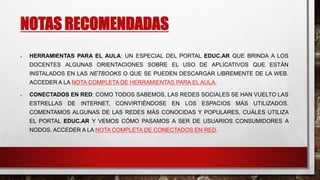 NOTAS RECOMENDADAS 
 HERRAMIENTAS PARA EL AULA: UN ESPECIAL DEL PORTAL EDUC.AR QUE BRINDA A LOS 
DOCENTES ALGUNAS ORIENTACIONES SOBRE EL USO DE APLICATIVOS QUE ESTÁN 
INSTALADOS EN LAS NETBOOKS O QUE SE PUEDEN DESCARGAR LIBREMENTE DE LA WEB. 
ACCEDER A LA NOTA COMPLETA DE HERRAMIENTAS PARA EL AULA. 
 CONECTADOS EN RED: COMO TODOS SABEMOS, LAS REDES SOCIALES SE HAN VUELTO LAS 
ESTRELLAS DE INTERNET, CONVIRTIÉNDOSE EN LOS ESPACIOS MÁS UTILIZADOS. 
COMENTAMOS ALGUNAS DE LAS REDES MÁS CONOCIDAS Y POPULARES, CUÁLES UTILIZA 
EL PORTAL EDUC.AR Y VEMOS CÓMO PASAMOS A SER DE USUARIOS CONSUMIDORES A 
NODOS. ACCEDER A LA NOTA COMPLETA DE CONECTADOS EN RED. 
 