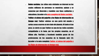  Redes sociales. Los sitios más visitados en internet en los 
cuales millones de personas se muestran, opinan y se 
conectan por diversión y también con fines solidarios y 
educativos. Acceder a la nota completa de Redes sociales. 
 Twitter: el aleteo del pajarito y los flujos de información en 
tiempo real. Twitter «aletea» en una parte del mundo y 
varias cosas ocurren al otro lado del planeta. Ni tanto ni tan 
poco. Lo cierto es que Twitter es una de las redes sociales 
catapultadas a la fama, por los propios usuarios, en el 
último año. YouTube y Facebook también gozan de las 
preferencias de los usuarios de la llamada web 2.0. 
Acceder a la nota completa Twitter: el aleteo del pajarito y 
los flujos de información en tiempo real. 
