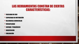 LAS HERRAMIENTAS CONSTAN DE CIERTAS 
CARACTERÍSTICAS: 
• FACILIDAD DE USO 
• CAPACIDAD DE MOTIVACIÓN 
• RELEVANCIA CURRICULAR 
• VERSATILIDAD 
• ENFOQUE PEDAGÓGICO 
• ORIENTACIÓN 
• EVALUACIÓN 
 