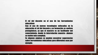El rol del docente en el uso de las herramientas 
educativas 
Con el uso de nuevas tecnologías enfocadas en la 
educación el rol del docente y su formación se vuelven 
protagónicos, ya que el maestro es un facilitador del 
conocimiento, donde la interrelación maestro- alumno 
se vuelve más compleja. 
En algunas páginas se pueden encontrar sugerencias 
sobre herramientas educativas para diferentes usos por 
ejemplo: 
 