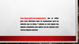 http://www.aula21.net/webquestions/ que se utiliza 
para crear diferentes tipos de evaluaciones para las 
materias que se desee. Y además en esta página hay 
algunas actividades para aplicar con los alumnos para 
reforzar algunas materias. 
 