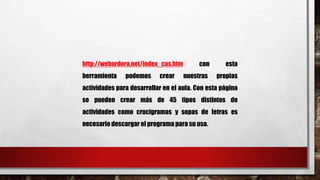 http://webardora.net/index_cas.htm con esta 
herramienta podemos crear nuestras propias 
actividades para desarrollar en el aula. Con esta página 
se pueden crear más de 45 tipos distintos de 
actividades como crucigramas y sopas de letras es 
necesario descargar el programa para su uso. 
 