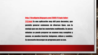 http://ticsdigete.blogspot.com/2009/11/quiz-faber- 
212.html Es una aplicación muy útil para docentes, que 
permite generar exámenes de diversos tipos, con la 
ventaja que nos dan los materiales multimedia. En pocos 
minutos se puede preparar un examen muy completo y 
ameno, se pueden insertar, imágenes, videos y sonidos. 
Es necesario descargar un programa para su uso. 
 