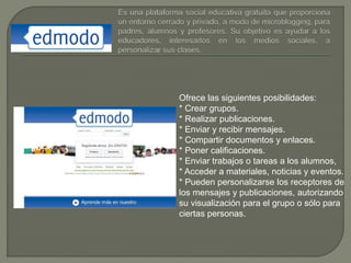 Ofrece las siguientes posibilidades:
* Crear grupos.
* Realizar publicaciones.
* Enviar y recibir mensajes.
* Compartir documentos y enlaces.
* Poner calificaciones.
* Enviar trabajos o tareas a los alumnos,
* Acceder a materiales, noticias y eventos.
* Pueden personalizarse los receptores de
los mensajes y publicaciones, autorizando
su visualización para el grupo o sólo para
ciertas personas.
 