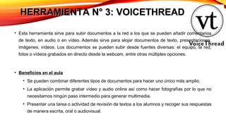 HERRAMIENTA N° 3: VOICETHREADHERRAMIENTA N° 3: VOICETHREAD
• Esta herramienta sirve para subir documentos a la red a los que se pueden añadir comentarios
de texto, en audio o en vídeo. Además sirve para alojar documentos de texto, presentaciones,
imágenes, vídeos. Los documentos se pueden subir desde fuentes diversas: el equipo, la red,
fotos o vídeos grabados en directo desde la webcam, entre otras múltiples opciones.
• Beneficios en el aula
• Se pueden combinar diferentes tipos de documentos para hacer uno único más amplio.
• La aplicación permite grabar vídeo y audio online así como hacer fotografías por lo que no
necesitamos ningún paso intermedio para generar multimedia.
• Presentar una tarea o actividad de revisión de textos a los alumnos y recoger sus respuestas
de manera escrita, oral o audiovisual.
 