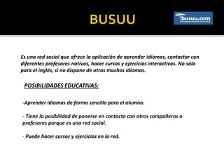 Es una red social que ofrece la aplicación de aprender idiomas, contactar con
diferentes profesores nativos, hacer cursos y ejercicios interactivos. No sólo
para el inglés, si no dispone de otros muchos idiomas.
POSIBILIDADES EDUCATIVAS:
-Aprender idiomas de forma sencilla para el alumno.
- Tiene la posibilidad de ponerse en contacto con otros compañeros o
profesores porque es una red social.
- Puede hacer cursos y ejercicios en la red.
 