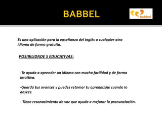 Es una aplicación para la enseñanza del Inglés o cualquier otro
idioma de forma gratuita.
POSIBILIDADE S EDUCATIVAS:
-Te ayuda a aprender un idioma con mucha facilidad y de forma
intuitiva.
-Guarda tus avances y puedes retomar tu aprendizaje cuando lo
desees.
- Tiene reconocimiento de voz que ayuda a mejorar la pronunciación.
 