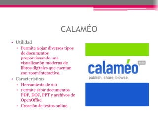 CALAMÉO
• Utilidad
▫ Permite alojar diversos tipos
de documentos
proporcionando una
visualización moderna de
libros digitales que cuentan
con zoom interactivo.
• Características
▫ Herramienta de 2.0
▫ Permite subir documentos
PDF, DOC, PPT y archivos de
OpenOffice.
▫ Creación de textos online.
 