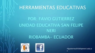 HERRAMIENTAS EDUCATIVAS
POR: FAVIO GUTIERREZ
UNIDAD EDUCATIVA SAN FELIPE
NERI
RIOBAMBA- ECUADOR
rfgutierrez@sfelipeneri.edu.e
c
 