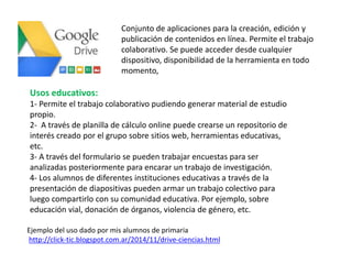 Ejemplo del uso dado por mis alumnos de primaria
http://click-tic.blogspot.com.ar/2014/11/drive-ciencias.html
Conjunto de aplicaciones para la creación, edición y
publicación de contenidos en línea. Permite el trabajo
colaborativo. Se puede acceder desde cualquier
dispositivo, disponibilidad de la herramienta en todo
momento,
Usos educativos:
1- Permite el trabajo colaborativo pudiendo generar material de estudio
propio.
2- A través de planilla de cálculo online puede crearse un repositorio de
interés creado por el grupo sobre sitios web, herramientas educativas,
etc.
3- A través del formulario se pueden trabajar encuestas para ser
analizadas posteriormente para encarar un trabajo de investigación.
4- Los alumnos de diferentes instituciones educativas a través de la
presentación de diapositivas pueden armar un trabajo colectivo para
luego compartirlo con su comunidad educativa. Por ejemplo, sobre
educación vial, donación de órganos, violencia de género, etc.
 