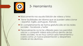  Básicamente nos ayuda Edición de videos y fotos
 tiene facilidades de idioma que se pueden seleccionar
: español, inglés, portugues, francés
 En completamente de forma gratuita sólo en las redes
sociales : facebook y twiter
 Personalmente no la he utilizado pero nos permitirá
ubicar y compartir videos educativos dentro de las
redes sociales, no es muy común esta herramienta y
caerá como un nueva presentación y despertara
interés en los alumnos.
3- Herramienta
 