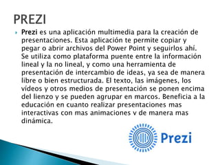  Prezi es una aplicación multimedia para la creación de
presentaciones. Esta aplicación te permite copiar y
pegar o abrir archivos del Power Point y seguirlos ahí.
Se utiliza como plataforma puente entre la información
lineal y la no lineal, y como una herramienta de
presentación de intercambio de ideas, ya sea de manera
libre o bien estructurada. El texto, las imágenes, los
vídeos y otros medios de presentación se ponen encima
del lienzo y se pueden agrupar en marcos. Beneficia a la
educación en cuanto realizar presentaciones mas
interactivas con mas animaciones y de manera mas
dinámica.
 