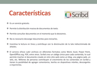 Características
 Es un servicio gratuito.
 Permite la distribución masiva de documentos de texto.
 Permite consultar documentos en el momento que lo deseamos.
 No es necesario descargar documentos para revisarlos.
 Incentiva la lectura en línea y contribuye con la disminución de la tala indiscriminada de
árboles.
 El servicio ofrece subir archivos en diferentes formatos como Word, Excel, Power Point,
OpenOfffice.org, PDF, entre otros. Scribd crea un código único para cada contenido, lo cual
permite insertar el documento creado en otro sitio web como un blog, una página web, un
wiki, etc. Millones de personas contribuyen al crecimiento de los contenidos en Scribd y
tienen la posibilidad de agregar comentarios, leerlos en dispositivos móviles, descargarlos
e imprimirlos.
 
