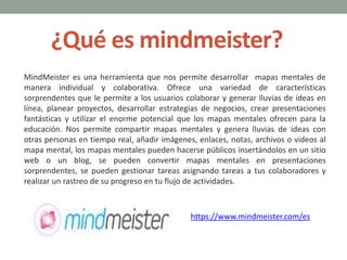 ¿Qué es mindmeister?
MindMeister es una herramienta que nos permite desarrollar mapas mentales de
manera individual y colaborativa. Ofrece una variedad de características
sorprendentes que le permite a los usuarios colaborar y generar lluvias de ideas en
línea, planear proyectos, desarrollar estrategias de negocios, crear presentaciones
fantásticas y utilizar el enorme potencial que los mapas mentales ofrecen para la
educación. Nos permite compartir mapas mentales y genera lluvias de ideas con
otras personas en tiempo real, añadir imágenes, enlaces, notas, archivos o videos al
mapa mental, los mapas mentales pueden hacerse públicos insertándolos en un sitio
web o un blog, se pueden convertir mapas mentales en presentaciones
sorprendentes, se pueden gestionar tareas asignando tareas a tus colaboradores y
realizar un rastreo de su progreso en tu flujo de actividades.
https://www.mindmeister.com/es
 