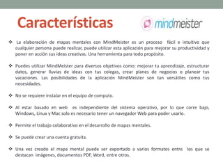 Características
 La elaboración de mapas mentales con MindMeister es un proceso fácil e intuitivo que
cualquier persona puede realizar, puede utilizar esta aplicación para mejorar su productividad y
poner en acción sus ideas creativas. Una herramienta para todo propósito.
 Puedes utilizar MindMeister para diversos objetivos como: mejorar tu aprendizaje, estructurar
datos, generar lluvias de ideas con tus colegas, crear planes de negocios o planear tus
vacaciones. Las posibilidades de la aplicación MindMeister son tan versátiles como tus
necesidades.
 No se requiere instalar en el equipo de computo.
 Al estar basado en web es independiente del sistema operativo, por lo que corre bajo,
Windows, Linux y Mac solo es necesario tener un navegador Web para poder usarlo.
 Permite el trabajo colaborativo en el desarrollo de mapas mentales.
 Se puede crear una cuenta gratuita.
 Una vez creado el mapa mental puede ser exportado a varios formatos entre los que se
destacan imágenes, documentos PDF, Word, entre otros.
 