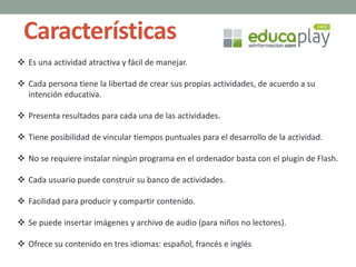 Características
 Es una actividad atractiva y fácil de manejar.
 Cada persona tiene la libertad de crear sus propias actividades, de acuerdo a su
intención educativa.
 Presenta resultados para cada una de las actividades.
 Tiene posibilidad de vincular tiempos puntuales para el desarrollo de la actividad.
 No se requiere instalar ningún programa en el ordenador basta con el plugin de Flash.
 Cada usuario puede construir su banco de actividades.
 Facilidad para producir y compartir contenido.
 Se puede insertar imágenes y archivo de audio (para niños no lectores).
 Ofrece su contenido en tres idiomas: español, francés e inglés
 