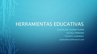 HERRAMIENTAS EDUCATIVAS
GUADALUPE CADENA FLORES
ESCUELA PRIMARIA
“VICENTE GUERRERO”
pupitadance@hotmail.com
 