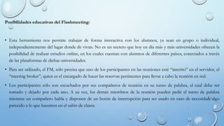 Posibilidades educativas del Flashmeeting:
• Esta herramienta nos permite trabajar de forma interactiva con los alumnos, ya sean en grupo o individual,
independientemente del lugar donde de vivan. No es un secreto que hoy en día más y más universidades ofrecen la
posibilidad de realizar estudios online, en los cuales cuentan con alumnos de diferentes países, conectados a través
de las plataformas de dichas universidades.
• Para ser utilizado, el FM, sólo precisa que uno de los participantes en las reuniones esté “inscrito” en el servidor, el
“meeting broker”, quien es el encargado de hacer las reservas pertinentes para llevar a cabo la reunión en red.
• Los participantes sólo son escuchados por sus compañeros de reunión en su turno de palabra, el cual debe ser
tomado y dejado por cada uno. A su vez, los demás miembros de la reunión pueden pedir el turno de palabra
mientras un compañero habla y disponen de un botón de interrupción para ser usado en caso de necesidad, algo
parecido a lo que hacemos en el salón de clases.
 
