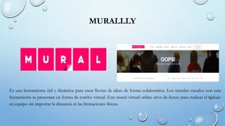 MURALLLY
Es una herramienta útil y dinámica para crear lluvias de ideas de forma colaborativa. Los murales creados con esta
herramienta se presentan en forma de corcho virtual. Este mural virtual online sirve de lienzo para realizar el trabajo
en equipo sin importar la distancia ni las limitaciones físicas.
 
