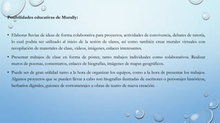Posibilidades educativas de Murally:
• Elaborar lluvias de ideas de forma colaborativa para proyectos, actividades de convivencia, debates de tutoría,
lo cual podría ser utilizado al inicio de la sesión de clases, así como también crear murales virtuales con
recopilación de materiales de clase, vídeos, imágenes, enlaces interesantes.
• Presentar trabajos de clase en forma de póster, tanto trabajos individuales como colaborativos. Realizar
muros de poemas, comentarios, enlaces de biografías, imágenes de mapas geográficos.
• Puede ser de gran utilidad tanto a la hora de organizar los equipos, como a la hora de presentar los trabajos.
Algunos proyectos que se pueden llevar a cabo son biografías ilustradas de escritores o personajes históricos,
herbarios digitales, guiones de cortometrajes u obras de teatro de nueva creación.
 