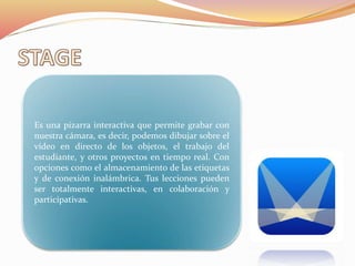 Es una pizarra interactiva que permite grabar con
nuestra cámara, es decir, podemos dibujar sobre el
vídeo en directo de los objetos, el trabajo del
estudiante, y otros proyectos en tiempo real. Con
opciones como el almacenamiento de las etiquetas
y de conexión inalámbrica. Tus lecciones pueden
ser totalmente interactivas, en colaboración y
participativas.
 