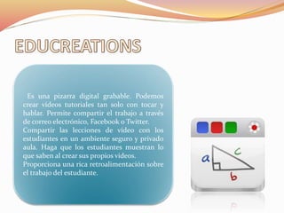 Es una pizarra digital grabable. Podemos
crear vídeos tutoriales tan solo con tocar y
hablar. Permite compartir el trabajo a través
de correo electrónico, Facebook o Twitter.
Compartir las lecciones de vídeo con los
estudiantes en un ambiente seguro y privado
aula. Haga que los estudiantes muestran lo
que saben al crear sus propios videos.
Proporciona una rica retroalimentación sobre
el trabajo del estudiante.
 