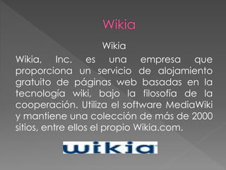Wikia
Wikia, Inc. es una empresa que
proporciona un servicio de alojamiento
gratuito de páginas web basadas en la
tecnología wiki, bajo la filosofía de la
cooperación. Utiliza el software MediaWiki
y mantiene una colección de más de 2000
sitios, entre ellos el propio Wikia.com.
 