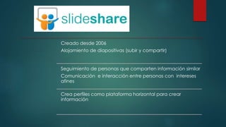 Creado desde 2006
Alojamiento de diapositivas (subir y compartir)
Seguimiento de personas que comparten información similar
Comunicación e interacción entre personas con intereses
afines
Crea perfiles como plataforma horizontal para crear
información
 