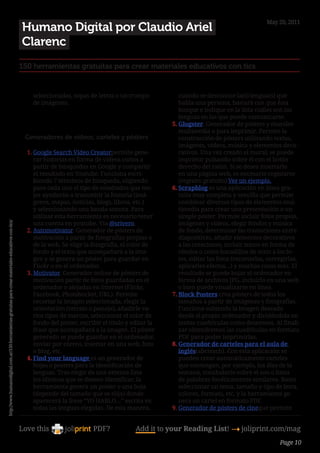 May 20, 2011
                                                                                                            Humano Digital por Claudio Ariel
                                                                                                            Clarenc
                                                                                                        150 herramientas gratuitas para crear materiales educativos con tics


                                                                                                              seleccionadas, sopas de letras o un trompo             cuando se desconoce la(s) lengua(s) que
                                                                                                              de imágenes.                                           habla una persona, bastará con que ésta
                                                                                                                                                                     busque e indique en la lista cuáles son las
                                                                                                                                                                    lenguas en las que puede comunicarse.
                                                                                                                                                                  5.	Glogster. Generador de pósters y murales
                                                                                                                                                                     multimedia o para imprimir. Permite la
                                                                                                            Generadores de vídeos, carteles y pósters                construcción de pósters utilizando textos,
                                                                                                                                                                     imágenes, vídeos, música y elementos deco-
                                                                                                            1.	Google Search Video Creatorpermite gene-              rativos. Una vez creado el mural, se puede
                                                                                                               rar historias en forma de vídeos cortos a             imprimir pulsando sobre él con el botón
                                                                                                               partir de búsquedas en Google y compartir             derecho del ratón. Si se desea insertarlo
                                                                                                               el resultado en Youtube. Funciona escri-              en una página web, es necesario registarse
                                                                                                               biendo 7 términos de búsqueda, eligiendo              (registro gratuito) Ver un ejemplo.
                                                                                                               para cada uno el tipo de resultados que me-        6.	Scrapblog es una aplicación en línea gra-
                                                                                                               jor ayudarán a transmitir la historia (imá-           tuita muy completa y sencilla que permite
                                                                                                               genes, mapas, noticias, blogs, libros, etc.)          combinar diversos tipos de elementos mul-
                                                                                                               y seleccionando una banda sonora. Para                timedia para crear una presentación o un
                                                                                                               utilizar esta herramienta es necesario tener          simple póster. Permite incluir fotos propias,
                                                                                                               una cuenta en youtube. Vía @srivero.                  imágenes y videos, elegir fondos y música
http://www.humanodigital.com.ar/150-herramientas-gratuitas-para-crear-materiales-educativos-con-tics/




                                                                                                            2.	Automotivator. Generador de pósters de                de fondo, determinar las transiciones entre
                                                                                                               motivación a partir de fotografías propias o          diapositivas, añadir elementos decorativos
                                                                                                               de la web. Se elige la fotografía, el color de        a las creaciones, incluir textos en forma de
                                                                                                               fondo y el texto que acompañará a la ima-             rótulos o como bocadillos de texto a las fo-
                                                                                                               gen y se genera un póster para guardar en             tos, editar las fotos (recortarlas, corregirlas,
                                                                                                               Flickr o en el ordenador.                             aplicarles efectos…) y muchas cosas más. El
                                                                                                            3.	Motivator. Generador online de pósters de             resultado se puede bajar al ordenador en
                                                                                                               motivación partir de fotos guardadas en el            forma de archivos JPG, incluirlo en una web
                                                                                                               ordenador o alojadas en Internet (Flickr,             o bien puede visualizarse en línea.
                                                                                                               Facebook, Photobucket, URL). Permite               7.	Block Posters crea pósters de todos los
                                                                                                               recortar la imagen seleccionada, elegir la            tamaños a partir de imágenes y fotografías.
                                                                                                               orientación (retrato o paisaje), añadirle va-         Funciona subiendo la imagen deseada
                                                                                                               rios tipos de marcos, seleccionar el color de         desde el propio ordenador y dividéndola en
                                                                                                               fondo del póster, escribir el título y editar la      tantas cuadrículas como deseemos. Al finali-
                                                                                                               frase que acompañará a la imagen. El póster           zar obtendremos las cuadrículas en formato
                                                                                                               generado se puede guardar en el ordenador,            PDF para poder imprimirlas.
                                                                                                               enviar por correo, insertar en una web, foro       8.	Generador de carteles para el aula de
                                                                                                               o blog, etc.                                          inglés(abcteach). Con esta aplicación se
                                                                                                            4.	Find your language es un generador de                 pueden crear automáticamente carteles
                                                                                                               hojas o posters para la identificación de             que contengan, por ejemplo, los días de la
                                                                                                               lenguas. Tras elegir de una extensa lista             semana, vocabulario sobre el zoo o listas
                                                                                                               los idiomas que se deseen identificar, la             de palabras fonéticamente similares. Basta
                                                                                                               herramienta genera un poster o una hoja               seleccionar un tema, tamaño y tipo de letra,
                                                                                                               (depende del tamaño que se elija) donde               colores, formato, etc. y la herramienta ge-
                                                                                                               aparecerá la frase “YO HABLO…” escrita en             nera un cartel en formato PDF.
                                                                                                               todas las lenguas elegidas. De esta manera,        9.	Generador de pósters de cineque permite


                                                                                                        Love this                     PDF?             Add it to your Reading List! 4 joliprint.com/mag
                                                                                                                                                                                                            Page 10
 