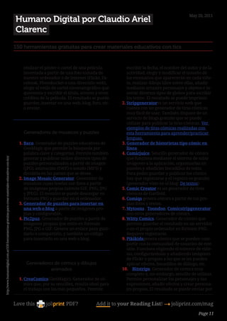 May 20, 2011
                                                                                                            Humano Digital por Claudio Ariel
                                                                                                            Clarenc
                                                                                                        150 herramientas gratuitas para crear materiales educativos con tics


                                                                                                              realizar el póster o cartel de una película          escribir la fecha, el nombre del autor y de la
                                                                                                              inventada a partir de una foto tomada de             actividad, elegir y modificar el tamaño de
                                                                                                              nuestro ordenador o de Internet (Flickr, Fa-         los escenarios que aparecerán en cada viñe-
                                                                                                              cebook, Photobucket o una dirección web),            ta, realizar dibujo libre sobre ellas, añadir
                                                                                                              elegir el estilo de cartel cinematográfico que       mediante arrastre personajes y objetos e in-
                                                                                                              queremos y escribir el título, actores y otros       sertar diversos tipos de globos para escribir
                                                                                                              créditos de la película. El resultado se puede       los textos. El resultado se puede imprimir.
                                                                                                              guardar, insertar en una web, blog, foro, etc.    2.	Stripgeneratores un servicio web que
                                                                                                              o enviar.                                            cuenta con un generador de tiras cómicas
                                                                                                                                                                   muy fácil de usar. También dispone de un
                                                                                                                                                                  servicio de blogs gratuito que se puede
                                                                                                                                                                   utilizar para publicar la tiras cómicas. Ver
                                                                                                                                                                   ejemplos de tiras cómicas realizadas con
                                                                                                              Generadores de mosaicos y puzzles                    esta herramienta para aprender/practicar
                                                                                                                                                                   lenguas.
                                                                                                            1.	Baco. Generador de puzzles educativos de         3.	Generador de historietas tipo cómic en
                                                                                                               GenMàgic que permite la búsqueda por                línea.
                                                                                                               palabra clave y categorías. Permite también      4.	Comicjuice. Sencillo generador de cómics
                                                                                                               generar y publicar online diversos tipos de         que funciona mediante el sistema de subir
http://www.humanodigital.com.ar/150-herramientas-gratuitas-para-crear-materiales-educativos-con-tics/




                                                                                                               puzzles personalizados a partir de imagen           imágenes a la aplicación, organizarlas en
                                                                                                               (JPG), animación (SWF) o sonido (MP3) y             paneles y añadirles bocadillos de texto.
                                                                                                               dividirla en las partes que se desee.               Para poder guardar y publicar los cómics
                                                                                                            2.	Image Mosaic Generator. Generador de                hay que registrarse y el registro es gratuito
                                                                                                               mosaicos cuyas teselas son fotos a partir           (generador visto en el blog: De textos)
                                                                                                               de imágenes propias (admite GIF, PNG, JPG        5.	Comic Creator es un generador de tiras
                                                                                                               y JPEG). El mosaico se puede descargar en           cómicas de Garfield.
                                                                                                               formato PNG y guardar en el ordenador.           6.	Comiqs genera cómics a partir de tus pro-
                                                                                                            3.	Generador de puzzles para insertar en               pias fotos y textos.
                                                                                                               una web o blog a partir de imágenes pro-         7.	Mytoons , Toondoo, Comicstripgenerator
                                                                                                               pias y configurable.                                son otros generadores de cómics.
                                                                                                            4.	Pic2puz. Generador de puzzles a partir de        8.	Witty Comics. Generador de cómics que
                                                                                                               imágenes propias que estén en formato               permite guardar el resultado en un servidor
                                                                                                               PNG, JPG o GIF. Genera un enlace para guar-         o en el propio ordenador en formato PNG.
                                                                                                               darlo o compartirlo, y también un código            Requiere registrarse.
                                                                                                               para insertarlo en una web o blog.               9.	Pikikidsgenera cómics que se pueden com-
                                                                                                                                                                   partir con la comunidad de usuarios de este
                                                                                                                                                                  sitio. Funciona eligiendo el número de viñe-
                                                                                                                                                                   tas, configurándolas y añadiendo imágenes
                                                                                                                                                                   de Flickr o propias a las que se les pueden
                                                                                                               Generadores de cómics y dibujos                     aplicar efectos, bocadillos de diálogo, etc.
                                                                                                                         animados                               10.	 Bitstrips. Generador de cómics muy
                                                                                                                                                                   completo y, sin embargo, sencillo de utilizar.
                                                                                                            1.	CreaComics(GenMàgic). Generador de có-              Permite personalizar los personajes y sus
                                                                                                               mics que, por su sencillez, resulta ideal para      expresiones, añadir efectos y crear persona-
                                                                                                               el trabajo con los más pequeños. Permite            jes propios, El resultado se puede enviar por


                                                                                                        Love this                    PDF?             Add it to your Reading List! 4 joliprint.com/mag
                                                                                                                                                                                                         Page 11
 