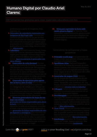 May 20, 2011
                                                                                                        Humano Digital por Claudio Ariel
                                                                                                        Clarenc
                                                                                                        150 herramientas gratuitas para crear materiales educativos con tics


                                                                                                             preferencias a partir de imágenes, fotos              13.	 Reloj para aprender la hora utili-
                                                                                                             digitales, etc.                                         zando pizarra digital de Time for Time.
                                                                                                          8.	Generador de calendarios mensuales con                  Generador online interactivo, genera horas
                                                                                                             imágenes de Big Huge Labs. Con esta her-                diversas según los intervalos elegidos con
                                                                                                             ramienta podrás crear en un par de clics                la posibilidad de mostrarlas también en
                                                                                                             hojas mensuales de calendario personaliza-              formato digital.
                                                                                                             das incluyendo la imagen que desees para
                                                                                                             guardarlas en tu ordenador e imprimirlas o        
                                                                                                             publicarlas en tu web o blog. Recurso visto
                                                                                                             en: educacontic.
                                                                                                          9.	Calendars (Oxford University Press). Gene-             Generadores de cartogramas y mapas
                                                                                                             rador de hojas de calendario infantiles en                         geográficos
                                                                                                             inglés para imprimir. Permite elegir mes y
                                                                                                             año así como un dibujo que se puede co-               1.	Printable world mapes un generador de
                                                                                                             lorear. Aquí encontrarás el generador con                mapas mudos que permite colorear países e
                                                                                                             otros dibujos.                                           imprimir el resultado final.
                                                                                                          10.	 Generador de reloj decimal. En este                 2.	Xpeditions Atlas (National Geografic).
                                                                                                             reloj, el día consta de 10 horas, una hora de            Generador de mapas del mundo, de conti-
                                                                                                             100 minutos y un minuto de 100 segundos.                 nentes o países, con información básica o
http://www.humanodigital.com.ar/150-herramientas-gratuitas-para-crear-materiales-educativos-con-tics/




                                                                                                             Se trata del reloj “revolucionario”, de co-              detallada, con o sin especificación de fron-
                                                                                                             mienzos de la época de Napoleón. Puedes                  teras -según se desee- en formato GIF o PDF,
                                                                                                             introducir las dimensiones y colores que de-             listos para imprimir y copiar.
                                                                                                             seas que tenga y copiar el código generado            3.	Generador de mapas USGS. Genera-
                                                                                                             para insertar el reloj en un blog o web.                 dor de mapas del mundo a partir de sus
                                                                                                          11.	 Generador de ejercicios para apren-                    coordenadas y la selección de variables
                                                                                                             der la hora y leer el reloj(Mamut Matemá-                como´topografía, ríos, fronteras, etc. Los
                                                                                                             ticas). Esta aplicación genera ejercicios                mapas se pueden descargar en formato PNG
                                                                                                             con imágenes de relojes para dibujar las                 o PostScript (recurso visto en Eduteka).
                                                                                                             manecillas en la hora correcta e imágenes             4.	UMapper. Generador en línea de mapas
                                                                                                             con relojes para que los alumnos aprendan                flash personalizados para insertar en un
                                                                                                             a decir la hora que marcan. También se pro-              sitio web. No precisa registro.
                                                                                                             porciona una hoja con las soluciones.                 5.	Worldmapper es una extensa colección
                                                                                                          12.	 Diversos generadores de hojas de tra-                  de mapas del mundo en los que se muestra
                                                                                                             bajo con relojes de Time to Time. Como el                cada territorio geográfico redimensionado
                                                                                                             generador de fichas imprimibles para decir               según la categoría seleccionada (población,
                                                                                                             la hora (rellenar la tabla con las horas en              salud, educación, violencia, pobreza, recur-
                                                                                                             números, la tabla no se imprime, y escribir              sos…). Más información.
                                                                                                             el título o las instrucciones del ejercicio), o       6.	Show World. Mapas del mundo redimensio-
                                                                                                             un generador de fichas imprimibles de relo-              nados (cartogramas), interactivos y anima-
                                                                                                             jes digitales y analógicos para convertir las            dos. Se pueden insertar en una web o blog,
                                                                                                             horas a formato digital o dibujarlas sobre               bien en forma de animaciones flash o bien
                                                                                                             imágenes de esferas de reloj. La aplicación              como imágenes (JPG). Más información.
                                                                                                             genera una hoja de trabajo imprimible con             7.	Quickmaps generador de croquis sobre
                                                                                                             9 relojes marcando las horas que se elijan               mapas de Google. Registro gratuito. Más
                                                                                                             en uno u otro formato, a elegir.                         información en el blog Incubaweb .


                                                                                                        Love this                  PDF?             Add it to your Reading List! 4 joliprint.com/mag
                                                                                                                                                                                                          Page 13
 