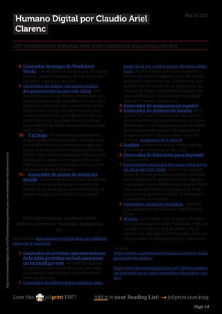 May 20, 2011
                                                                                                            Humano Digital por Claudio Ariel
                                                                                                            Clarenc
                                                                                                        150 herramientas gratuitas para crear materiales educativos con tics


                                                                                                             8.	Generador de mapas de Worksheet                      juego de la oca u otros juegos de mesa didác-
                                                                                                                Works . Generador de varios tipos de mapas           ticos. Permite elegir entre tres tamaños y
                                                                                                                (mundi, países, humanos, físicos, con coor-          añadir al tablero imágenes, escribir textos,
                                                                                                                denadas…) para uso escolar.                          preguntas, ejercicios, etc. Combinado con
                                                                                                             9.	Generador de mapas con países resalta-               tarjetas (de vocabulario, de gramática, etc.
                                                                                                                dos para insertar en una web o blog. Con             ) puede dar lugar a infinidad de juegos de
                                                                                                                esta herramienta podemos seleccionar un              mesa didácticos. Para utilizar esta aplica-
                                                                                                                mapa político mudo mundial o de una zona             ción es necesario registrarse.
                                                                                                                geográfica determinada, ponerle un título,        3.	Generador de anagramas en español
                                                                                                                elegir su tamaño y colores y resaltar uno         4.	Generador de álbumes de familia(Obra
                                                                                                                o varios países para que aparezcan en un             Social “La Caixa”). Se trata de una aplica-
                                                                                                                color diferente. Se proporciona el código            ción educativa que permite crear un árbol
                                                                                                                para insertar el mapa resultante un un sitio         genealógico y un familigrama con los datos
                                                                                                                web o blog.                                          que introduce el usuario. El resultado se
                                                                                                             10.	 Up2Maps. Herramienta para generar                  puede imprimir. (Recurso visto en el blo-
                                                                                                                mapas geográficos temáticos. Permite escri-          groll de: Amiguitos de 5 años B).
                                                                                                                bir la información que deseamos que apa-          5.	FooPlot. Generador online interactivo de
                                                                                                                rezca en el mapa o bien subirla en formato           gráficos de funciones en 2D y 3D.
                                                                                                                EXCEL. Una vez introducida la información,        6.	Generador de laberintos para imprimir
http://www.humanodigital.com.ar/150-herramientas-gratuitas-para-crear-materiales-educativos-con-tics/




                                                                                                                la aplicación genera un mapa en formato              (Olesur.com).
                                                                                                                PNG para insertar en documentos o presen-         7.	Generadores de juegos de juegos educativos
                                                                                                                taciones. Requiere registro.                         en flash de Class Tools. Class Tools propor-
                                                                                                             11.	 Generador de planes de metro del                   ciona de forma gratuita una gran variedad
                                                                                                                mundo. Esta herramienta genera los planes            de plantillas para generar en solo algunos
                                                                                                                de metro de las principales ciudades del             clics juegos y actividades didácticas en flash
                                                                                                                mundo para insertar en una web o blog. Se            que se pueden insertar en una web, blog o
                                                                                                                puede configuar el tamaño y los colores.             wiki ya que quedan alojados de forma per-
                                                                                                                                                                     manente en su servidor.
                                                                                                                                                                 8.	Generador online de mandalas . Una sen-
                                                                                                                                                                     cilla aplicación para dibujar mandalas en
                                                                                                                                                                     línea.
                                                                                                               Otros generadores: juegos de mesa,                 9.	Myoats. Generador muy completo de dibu-
                                                                                                            gráficos, laberintos, mandalas, anagramas,               jos caleidoscópicos estilo mandalas. Permite
                                                                                                                                 etc.                                configurar colores, tipo de pincel, etc. y
                                                                                                                                                                     cuenta con múltiples herramientas. Para po-
                                                                                                        Ver también aplicaciones web gratuitas para dibujar,         der guardar los dibujos hay que registrarse.
                                                                                                        colorear y construir.
                                                                                                                                                               fuentes:
                                                                                                             1.	Generador de diversas representaciones         http://www.cuadernointercultural.com/tic-tools/
                                                                                                                de la tabla periódica en flash para inser-     generadores-online/
                                                                                                                tar en un blog o web. Permite configurar
                                                                                                                el tamaño y los colores de fondo, las expli-   http://www.humanodigital.com.ar/150-herramien-
                                                                                                                caciones que acompañan a los elementos         tas-gratuitas-para-crear-materiales-educativos-con-
                                                                                                                están en francés.                              tics/
                                                                                                             2.	Generador de tablero personalizable para


                                                                                                        Love this                    PDF?            Add it to your Reading List! 4 joliprint.com/mag
                                                                                                                                                                                                           Page 14
 