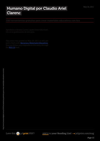 May 20, 2011
                                                                                                         Humano Digital por Claudio Ariel
                                                                                                         Clarenc
                                                                                                        150 herramientas gratuitas para crear materiales educativos con tics


                                                                                                        Agradezco a Rosana Larraz, quien tiene todo el mé-
                                                                                                        rito en la publicación de este post.



                                                                                                        This entry was posted on May 20, 2011 at 4:01 pm
                                                                                                        and is filed under Recursos y Materiales Educativos.
                                                                                                        You can follow any responses to this entry through
                                                                                                        the RSS 2.0 feed.
http://www.humanodigital.com.ar/150-herramientas-gratuitas-para-crear-materiales-educativos-con-tics/




                                                                                                        Love this                   PDF?            Add it to your Reading List! 4 joliprint.com/mag
                                                                                                                                                                                              Page 15
 