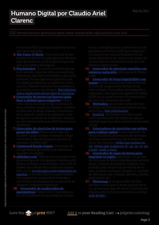 May 20, 2011
                                                                                                        Humano Digital por Claudio Ariel
                                                                                                        Clarenc
                                                                                                        150 herramientas gratuitas para crear materiales educativos con tics


                                                                                                             en formato PDF, listos para imprimir en tan        restas, multiplicaciones y divisiones (confi-
                                                                                                             sólo unos segundos.                                gurables), en formato PDF para imprimir.
                                                                                                          4.	The Game-O-Matic. Una colección de her-            La creación de estas actividades es fácil.
                                                                                                             ramientas que sirven para generar diversos         Basta seleccionar los valores y se creará un
                                                                                                             tipos de ejercicios en línea para el aprendi-      cuadernillo de matemáticas (cálculo) con
                                                                                                             zaje y la práctica de lenguas.                     distintas operaciones.
                                                                                                          5.	Puzzlemaker . Es una herramienta que ge-         11.	 Generador de ejercicios sencillos con
                                                                                                             nera puzzles, sopas de letras, crucigramas,        números naturalespara imprimir (Olesur.
                                                                                                             laberintos, mensajes escondidos y ejercicios       com).
                                                                                                             similares. Es una aplicación gratuita, que       12.	 Generador de hojas imprimibles con
                                                                                                             no obliga previamente a registrarse como           sumas (Script realizado por Jeff LeMieux).
                                                                                                             usuario. Permite imprimir los resultados o         Se trata de un generador de test de op-
                                                                                                             guardarlos como una imagen. Más informa-           ción múltiple. Tras definir las preguntas y
                                                                                                             ción y explicación de los tipos de ejercicios.     respuestas, esta aplicación genera el código
                                                                                                          6.	Generador de textos con huecos (pala-              HTML para poder insertar el cuestionario
                                                                                                             bras o sílabas) para completar(Olesur.             en una web. (Educalandia.net).
                                                                                                             com). Basta con elegir el tipo y tamaño de       13.	 MyStudiyo, generador online de cues-
                                                                                                             letra, escribir o pegar en el primer casillero     tionarios multimedia para insertar en una
                                                                                                             el texto que se desea trabajar e introducir        web o blog. Más información.
http://www.humanodigital.com.ar/150-herramientas-gratuitas-para-crear-materiales-educativos-con-tics/




                                                                                                             en el segundo casillero las palabras o síla-     14.	 Quizbox. Herramienta en línea para
                                                                                                             bas que se omitirán en el ejercicio. Genera        crear cuestionarios de respuesta única o
                                                                                                             un documento en formato PDF listo para su          múltiple que se pueden insertar en una web
                                                                                                             impresión.                                         o blog.
                                                                                                          7.	Generador de ejercicios de textos para           15.	 Generadores de ejercicios con verbos
                                                                                                             poner las tildes (Olesur.com). Hay que             para realizar online (Learn Spanish). Va-
                                                                                                             escribir o pegar el texto a trabajar y elegir      rios generadores automáticos de ejercicios
                                                                                                             el tamaño y tipo de letra para generar el          de huecos para practicar las formas ver-
                                                                                                             ejercicio. Formato PDF:                            bales. Por ejemplo: verbos que acaban en
                                                                                                          8.	Crossword Puzzle Games. Generador de               -er/ verbos que acaban en -ir/ -ar, -er, -ir/ ser
                                                                                                             crucigramas imprimibles y de diferentes            y estar/ tener y venir.
                                                                                                             tamaños (en inglés).                             16.	 Generador de sopas de letras para
                                                                                                          9.	edHelper.com. Web donde se pueden crear            imprimir en inglés (abcteach). Un genera-
                                                                                                             diversos tipos de crucigramas, sudokus, pro-       dor de sopas de letras infantiles que permite
                                                                                                             blemas de lógica y matemáticas así como un         elegir el listado de palabras a buscar, una
                                                                                                             tablero para desarrollar juegos de vocabu-         plantilla para el ejercicio (en forma de co-
                                                                                                             lario. En la sección para crear materiales en      nejo, camello, mariposa, dragón…) , el grado
                                                                                                             español, se accede a diversos generadores          de dificultad, tipo y tamaño de letra, colores,
                                                                                                             de crucigramas, mapas de actividades y             orientación, etc.
                                                                                                             actividades de búsqueda de vocabulario en        17.	 Photosoup es un generador de Tras
                                                                                                             imágenes (requiere registrase).                    escribir el tema que se desea para el ejerci-
                                                                                                          10.	 Generador de cuadernillos de                     cio, genera una sopa de letras utilizando las
                                                                                                             matemáticas(Olesur.com). Generador on-             etiquetas de Flickr (recurso visto en el blog:
                                                                                                             line de cuadernos de matemáticas: sumas,           Aula de Reli).




                                                                                                        Love this                  PDF?            Add it to your Reading List! 4 joliprint.com/mag
                                                                                                                                                                                                          Page 3
 